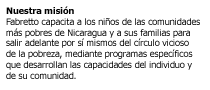 Somos una organizacion no gubernamental (ONG) para el desarrollo, laica e independiente, cuya misin es capacitar a los nios de las communidades ms pobres de Nicaragua y a sus familias para salir adelante por s mismos del crculo vicioso de la pobreza, mediante programas especficos que desarrollan las capacidades del individuo y de su comunidad.  